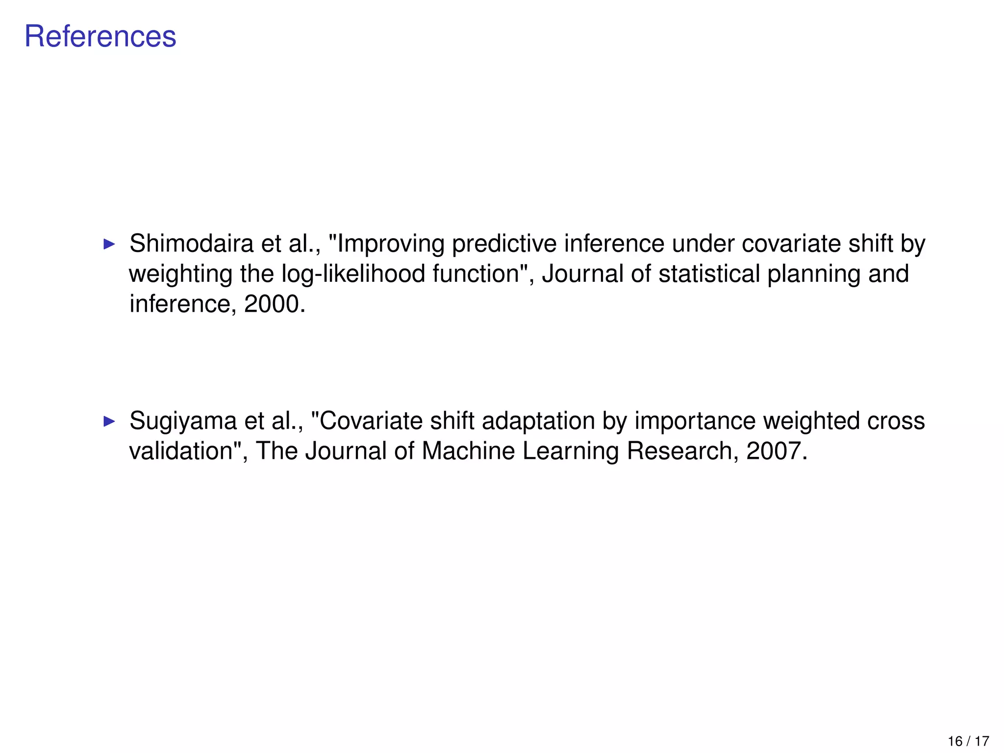 References
Shimodaira et al., "Improving predictive inference under covariate shift by
weighting the log-likelihood function", Journal of statistical planning and
inference, 2000.
Sugiyama et al., "Covariate shift adaptation by importance weighted cross
validation", The Journal of Machine Learning Research, 2007.
16 / 17
 