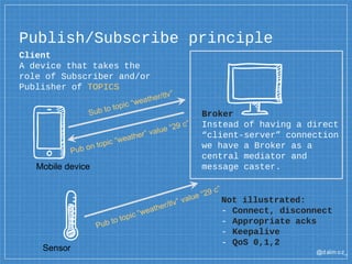 @dalm oz_
Client
A device that takes the
role of Subscriber and/or
Publisher of TOPICS
Publish/Subscribe principle
Broker
Instead of having a direct
“client-server” connection
we have a Broker as a
central mediator and
message caster.Mobile device
Sensor
Not illustrated:
- Connect, disconnect
- Appropriate acks
- Keepalive
- QoS 0,1,2
 