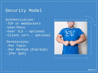 @dalm oz_
Security Model
Authentication:
-TCP or WebSockets
-User/Pass
-Over TLS – optional
-Client cert.- optional
Permissions:
-Per Topic
-Per Method (Pub/Sub)
-[Per QoS]
 