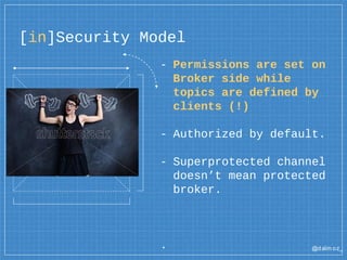 @dalm oz_
[in]Security Model
- Permissions are set on
Broker side while
topics are defined by
clients (!)
- Authorized by default.
- Superprotected channel
doesn’t mean protected
broker.
.
 