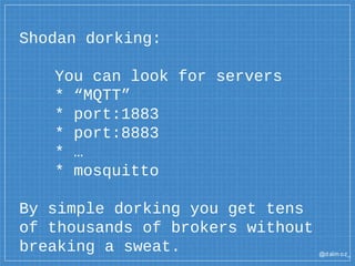 @dalm oz_
Shodan dorking:
You can look for servers
* “MQTT”
* port:1883
* port:8883
* …
* mosquitto
By simple dorking you get tens
of thousands of brokers without
breaking a sweat.
 