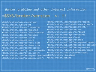 @dalm oz_
Banner grabbing and other internal information
▪$SYS/broker/version <- !!
▪$SYS/broker/bytes/received
▪$SYS/broker/bytes/sent
▪$SYS/broker/clients/connected
▪$SYS/broker/clients/expired
▪$SYS/broker/clients/disconnected
▪$SYS/broker/clients/maximum
▪$SYS/broker/clients/total
▪$SYS/broker/connection/#
▪$SYS/broker/heap/current size
▪$SYS/broker/heap/maximum size
▪$SYS/broker/load/connections/+
▪$SYS/broker/load/bytes/received/+
▪$SYS/broker/load/bytes/sent/+
▪$SYS/broker/load/messages/received/+
▪$SYS/broker/load/messages/sent/+
▪$SYS/broker/load/publish/dropped/+
▪$SYS/broker/load/publish/received/+
▪$SYS/broker/load/publish/sent/+
▪$SYS/broker/load/sockets/+
▪$SYS/broker/messages/inflight
▪$SYS/broker/messages/received
▪$SYS/broker/messages/sent
▪$SYS/broker/messages/stored
▪$SYS/broker/publish/messages/dropped
▪$SYS/broker/publish/messages/received
▪$SYS/broker/publish/messages/sent
▪$SYS/broker/retained messages/count
▪$SYS/broker/subscriptions/count
▪$SYS/broker/timestamp
▪$SYS/broker/uptime
 