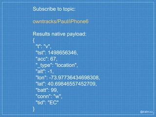 @dalm oz_
Subscribe to topic:
owntracks/Paul/iPhone6
Results native payload:
{
"t": "v",
"tst": 1498656346,
"acc": 67,
"_type": "location",
"alt": -1,
"lon": -73.97736434698308,
"lat": 40.69846557452709,
"batt": 99,
"conn": "w",
"tid": "EC"
}
 