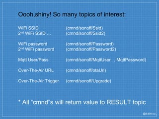@dalm oz_
Oooh,shiny! So many topics of interest:
WiFi SSID (cmnd/sonoff/Ssid)
2nd WiFi SSID … (cmnd/sonoff/Ssid2)
WiFi password (cmnd/sonoff/Password)
2nd WiFi password (cmnd/sonoff/Password2)
Mqtt User/Pass (cmnd/sonoff/MqttUser , MqttPassword)
Over-The-Air URL (cmnd/sonoff/otaUrl)
Over-The-Air Trigger (cmnd/sonoff/Upgrade)
* All “cmnd”s will return value to RESULT topic
 