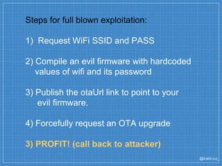 @dalm oz_
Steps for full blown exploitation:
1) Request WiFi SSID and PASS
2) Compile an evil firmware with hardcoded
values of wifi and its password
3) Publish the otaUrl link to point to your
evil firmware.
4) Forcefully request an OTA upgrade
3) PROFIT! (call back to attacker)
 