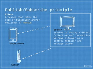 @dalm oz_
Client
A device that takes the
role of Subscriber and/or
Publisher of TOPICS
Publish/Subscribe principle
Broker
Instead of having a direct
“client-server” connection
we have a Broker as a
central mediator and
message caster.Mobile device
Sensor
 