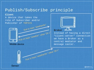 @dalm oz_
Client
A device that takes the
role of Subscriber and/or
Publisher of TOPICS
Publish/Subscribe principle
Broker
Instead of having a direct
“client-server” connection
we have a Broker as a
central mediator and
message caster.Mobile device
Sensor
 