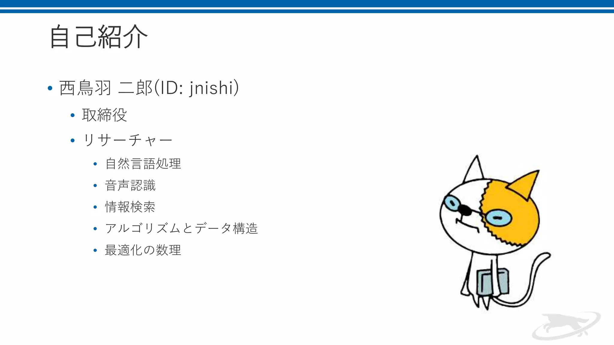 自己紹介
• 西鳥羽 二郎(ID: jnishi)
• 取締役
• リサーチャー
• 自然言語処理
• 音声認識
• 情報検索
• アルゴリズムとデータ構造
• 最適化の数理
 