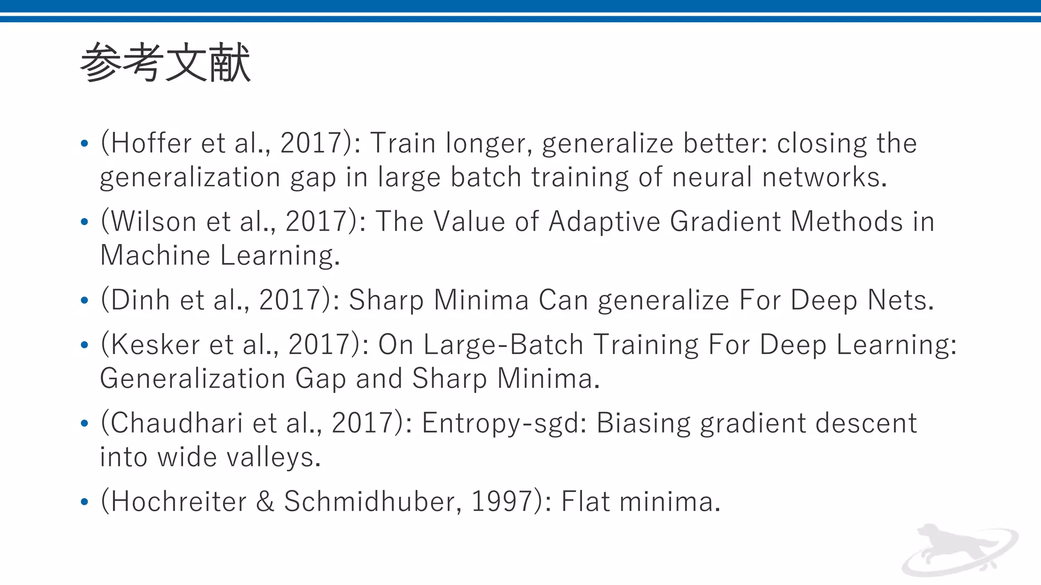 参考文献
• (Hoffer et al., 2017): Train longer, generalize better: closing the
generalization gap in large batch training of neural networks.
• (Wilson et al., 2017): The Value of Adaptive Gradient Methods in
Machine Learning.
• (Dinh et al., 2017): Sharp Minima Can generalize For Deep Nets.
• (Kesker et al., 2017): On Large-Batch Training For Deep Learning:
Generalization Gap and Sharp Minima.
• (Chaudhari et al., 2017): Entropy-sgd: Biasing gradient descent
into wide valleys.
• (Hochreiter & Schmidhuber, 1997): Flat minima.
 