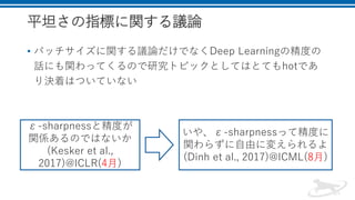 平坦さの指標に関する議論
• バッチサイズに関する議論だけでなくDeep Learningの精度の
話にも関わってくるので研究トピックとしてはとてもhotであ
り決着はついていない
ε-sharpnessと精度が
関係あるのではないか
(Kesker et al.,
2017)@ICLR(4月)
いや、ε-sharpnessって精度に
関わらずに自由に変えられるよ
(Dinh et al., 2017)@ICML(8月)
 