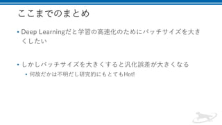 ここまでのまとめ
• Deep Learningだと学習の高速化のためにバッチサイズを大き
くしたい
• しかしバッチサイズを大きくすると汎化誤差が大きくなる
• 何故だかは不明だし研究的にもとてもHot!
 