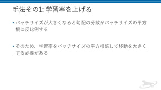手法その1: 学習率を上げる
• バッチサイズが大きくなると勾配の分散がバッチサイズの平方
根に反比例する
• そのため、学習率をバッチサイズの平方根倍して移動を大きく
する必要がある
 