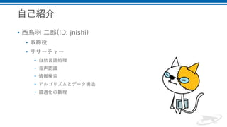 自己紹介
• 西鳥羽 二郎(ID: jnishi)
• 取締役
• リサーチャー
• 自然言語処理
• 音声認識
• 情報検索
• アルゴリズムとデータ構造
• 最適化の数理
 