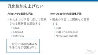 汎化性能を上げたい
Adaptiveな最適化手法
• それまでの学習に応じて反映
させる更新量を調整する
• Adam
• AdaGrad
• RMSProp
Non-Adaptiveな最適化手法
• 過去の学習には関係なく更新
する
• SGD
• SGD w/ momentum
• Nesterovの加速勾配
一般的にはAdaptiveな
手法の方が収束が早い
 