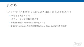 まとめ
• バッチサイズを大きくしたいときは以下のことをためそう
• 学習率を大きくする
• イテレーション回数を増やす
• Ghost Batch Normalizationを入れる
• SGDやNesterovの加速勾配などnon-Adaptiveな手法を試す
 