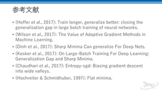 参考文献
• (Hoffer et al., 2017): Train longer, generalize better: closing the
generalization gap in large batch training of neural networks.
• (Wilson et al., 2017): The Value of Adaptive Gradient Methods in
Machine Learning.
• (Dinh et al., 2017): Sharp Minima Can generalize For Deep Nets.
• (Kesker et al., 2017): On Large-Batch Training For Deep Learning:
Generalization Gap and Sharp Minima.
• (Chaudhari et al., 2017): Entropy-sgd: Biasing gradient descent
into wide valleys.
• (Hochreiter & Schmidhuber, 1997): Flat minima.
 