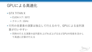 GPUによる高速化
• GTX TITAN X
• CUDAコア: 3072
• クロック: 1GHz
• 行列の各要素の演算は独立して行えるので、GPUによる並列演
算が行いやすい
• 同時の行える演算の並列度を上げれば上げるほどGPUの性能を活かし
て高速に計算が行える
 
