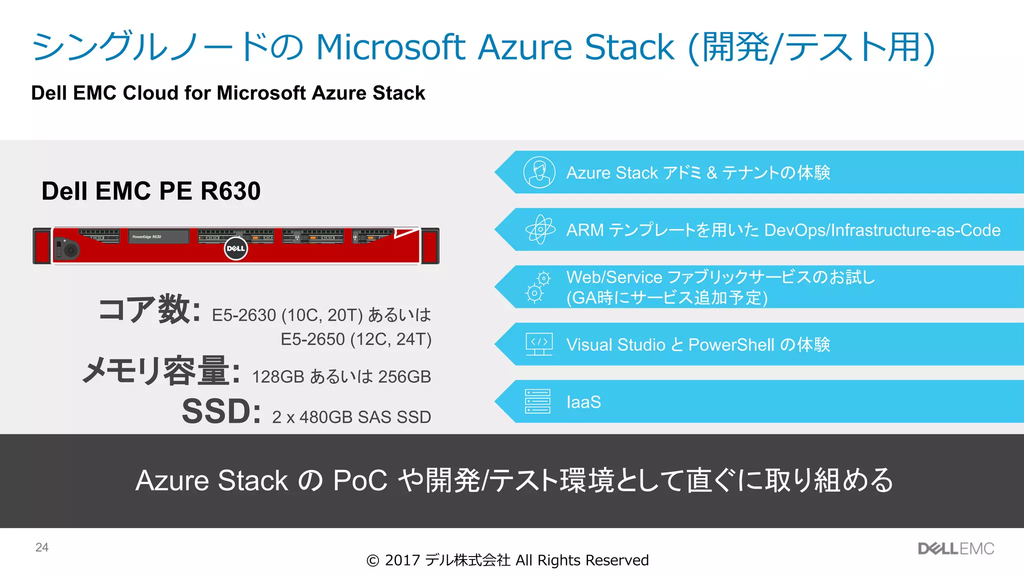 24
シングルノードの Microsoft Azure Stack (開発/テスト⽤)
4 8 12 16
Dell EMC PE R630
コア数: E5-2630 (10C, 20T) あるいは
E5-2650 (12C, 24T)
メモリ容量: 128GB あるいは 256GB
SSD: 2 x 480GB SAS SSD
HDD: 6 x 1TB SAS HDD
ARM テンプレートを用いた DevOps/Infrastructure-as-Code
Azure Stack アドミ & テナントの体験
Web/Service ファブリックサービスのお試し
(GA時にサービス追加予定)
Visual Studio と PowerShell の体験
IaaS
Azure Stack の PoC や開発/テスト環境として直ぐに取り組める
Dell EMC Cloud for Microsoft Azure Stack
© 2017 デル株式会社 All Rights Reserved
 