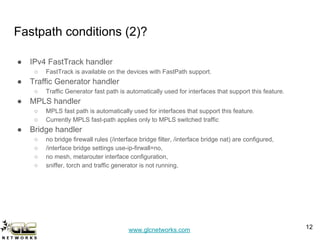 www.glcnetworks.com
Fastpath conditions (2)?
● IPv4 FastTrack handler
○ FastTrack is available on the devices with FastPath support.
● Traffic Generator handler
○ Traffic Generator fast path is automatically used for interfaces that support this feature.
● MPLS handler
○ MPLS fast path is automatically used for interfaces that support this feature.
○ Currently MPLS fast-path applies only to MPLS switched traffic
● Bridge handler
○ no bridge firewall rules (/interface bridge filter, /interface bridge nat) are configured,
○ /interface bridge settings use-ip-firwall=no,
○ no mesh, metarouter interface configuration,
○ sniffer, torch and traffic generator is not running,
12
 