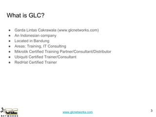 www.glcnetworks.com
What is GLC?
● Garda Lintas Cakrawala (www.glcnetworks.com)
● An Indonesian company
● Located in Bandung
● Areas: Training, IT Consulting
● Mikrotik Certified Training Partner/Consultant/Distributor
● Ubiquiti Certified Trainer/Consultant
● RedHat Certified Trainer
3
 