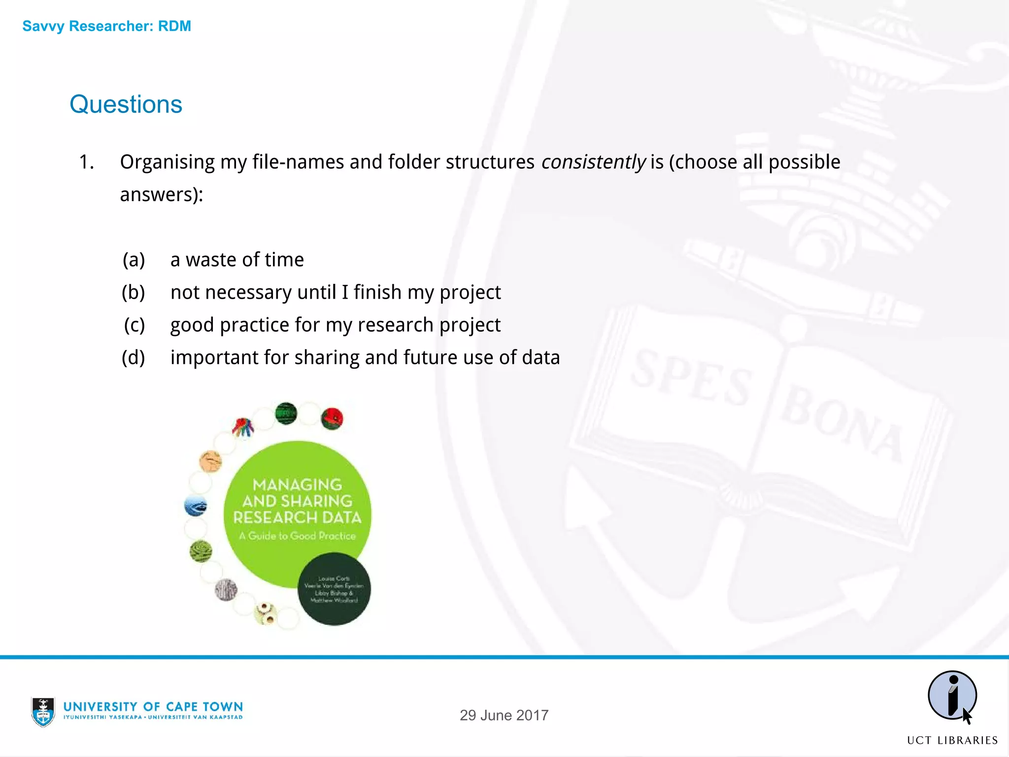 Questions
1. Organising my file-names and folder structures consistently is (choose all possible
answers):
(a) a waste of time
(b) not necessary until I finish my project
(c) good practice for my research project
(d) important for sharing and future use of data
29 June 2017
Savvy Researcher: RDM
 