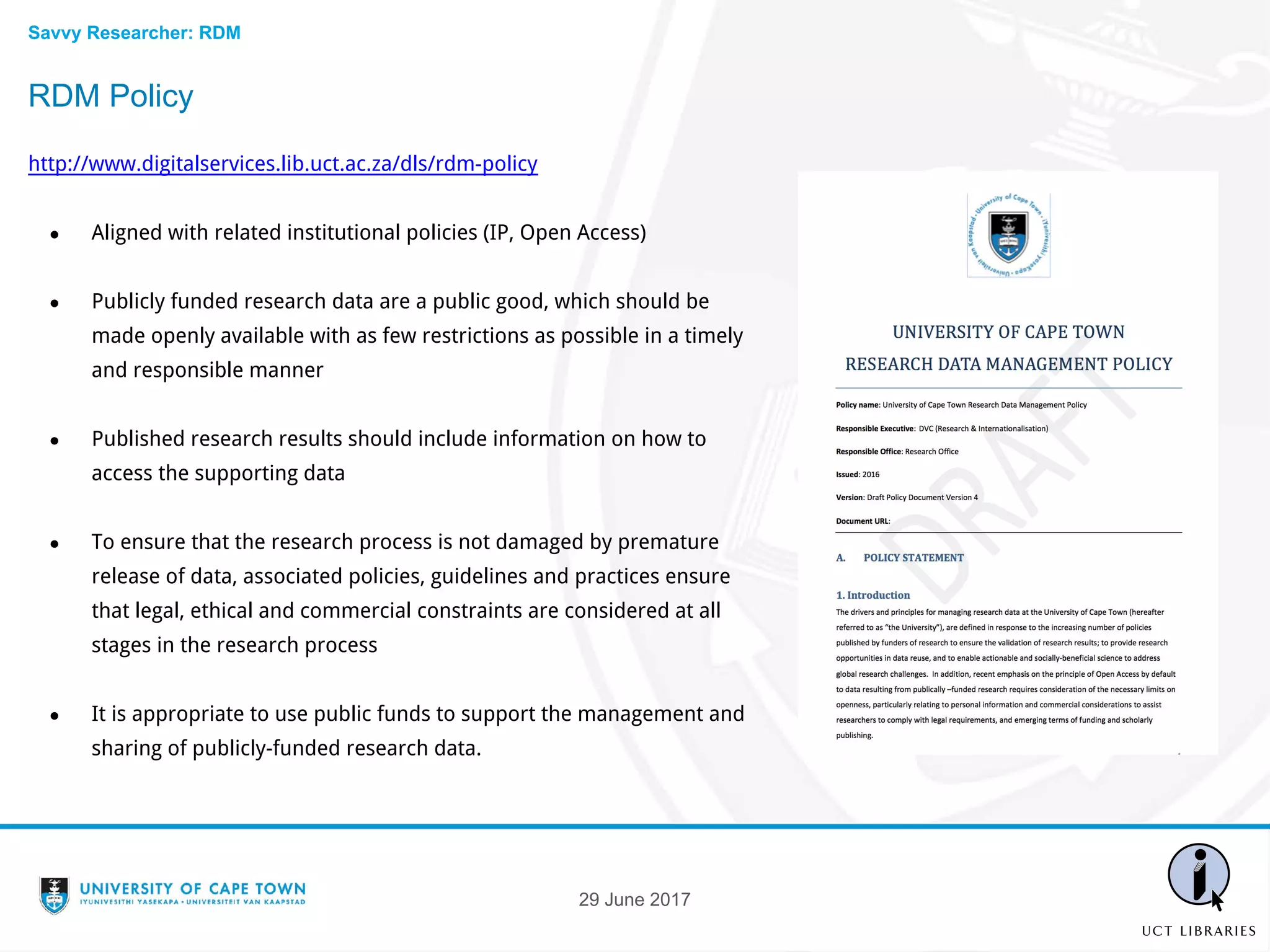 RDM Policy
http://www.digitalservices.lib.uct.ac.za/dls/rdm-policy
● Aligned with related institutional policies (IP, Open Access)
● Publicly funded research data are a public good, which should be
made openly available with as few restrictions as possible in a timely
and responsible manner
● Published research results should include information on how to
access the supporting data
● To ensure that the research process is not damaged by premature
release of data, associated policies, guidelines and practices ensure
that legal, ethical and commercial constraints are considered at all
stages in the research process
● It is appropriate to use public funds to support the management and
sharing of publicly-funded research data.
29 June 2017
Savvy Researcher: RDM
 