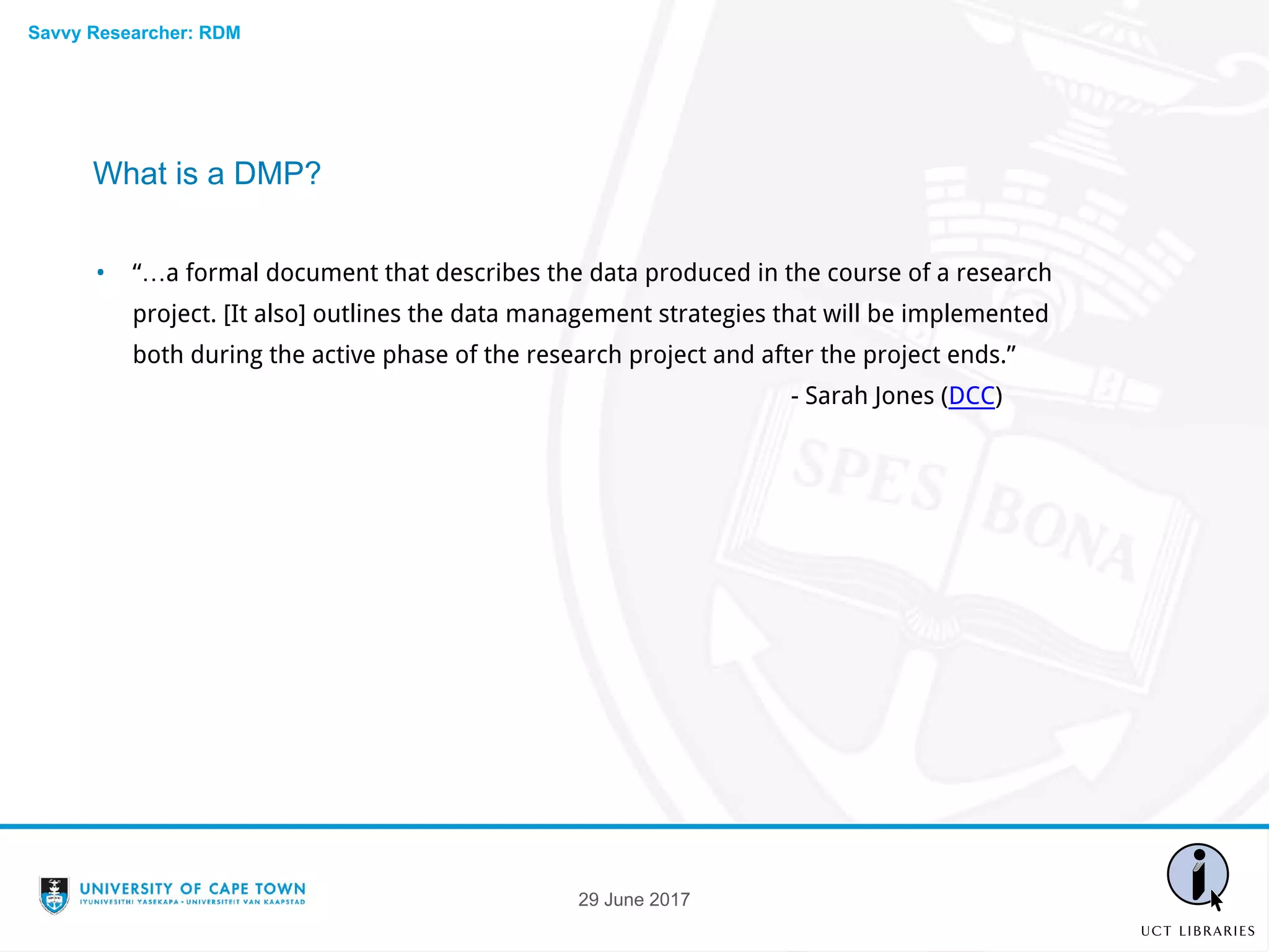 What is a DMP?
• “…a formal document that describes the data produced in the course of a research
project. [It also] outlines the data management strategies that will be implemented
both during the active phase of the research project and after the project ends.”
- Sarah Jones (DCC)
29 June 2017
Savvy Researcher: RDM
 
