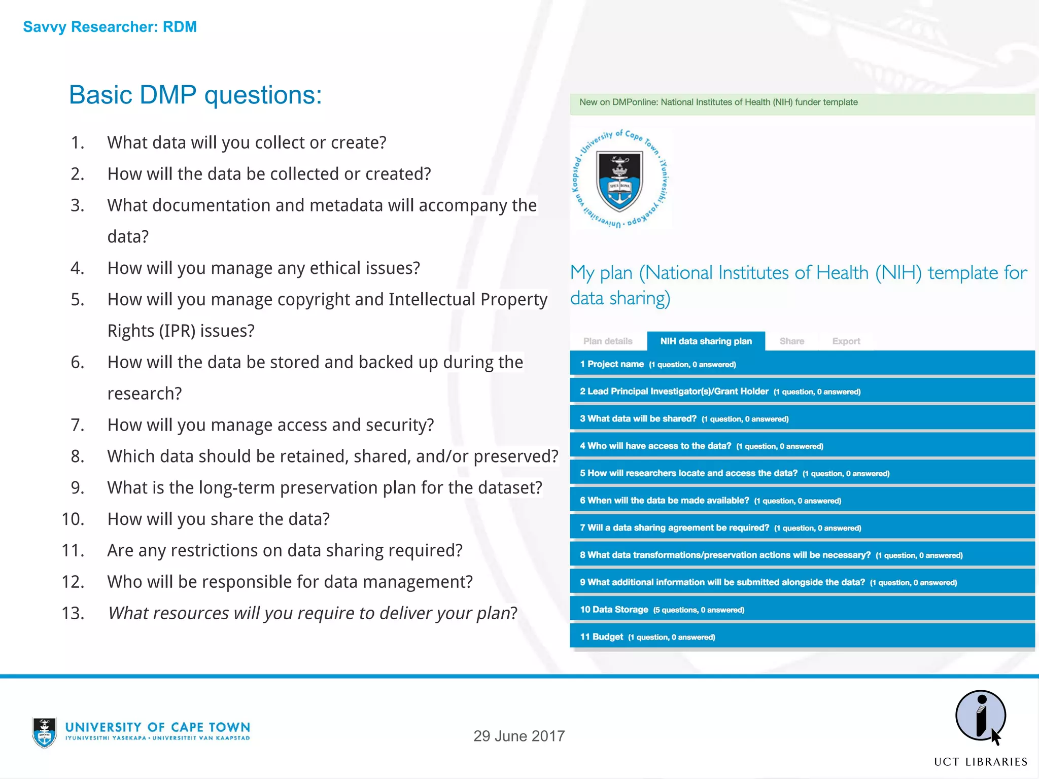 Basic DMP questions:
1. What data will you collect or create?
2. How will the data be collected or created?
3. What documentation and metadata will accompany the
data?
4. How will you manage any ethical issues?
5. How will you manage copyright and Intellectual Property
Rights (IPR) issues?
6. How will the data be stored and backed up during the
research?
7. How will you manage access and security?
8. Which data should be retained, shared, and/or preserved?
9. What is the long-term preservation plan for the dataset?
10. How will you share the data?
11. Are any restrictions on data sharing required?
12. Who will be responsible for data management?
13. What resources will you require to deliver your plan?
29 June 2017
Savvy Researcher: RDM
 