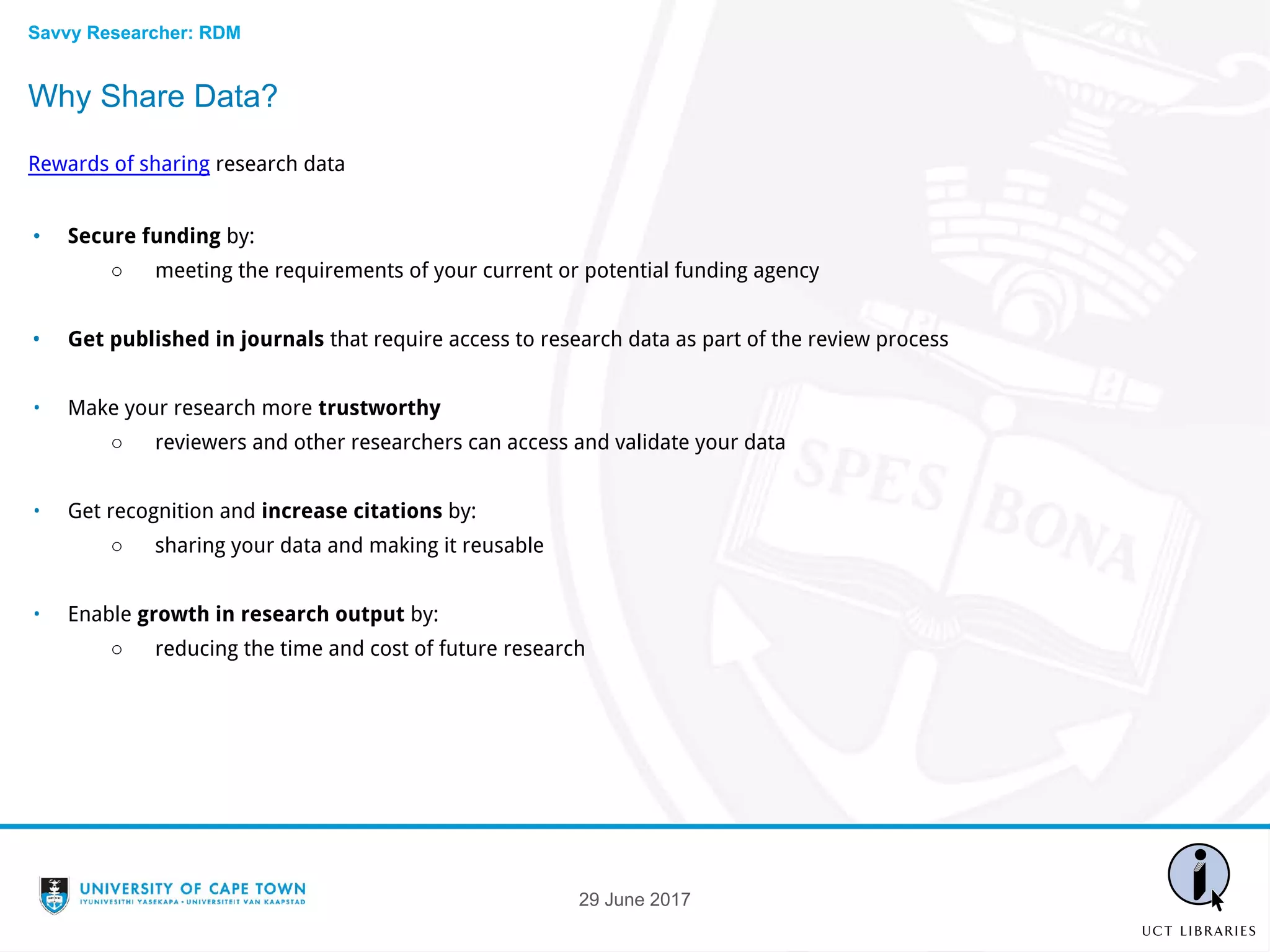 Why Share Data?
Rewards of sharing research data
• Secure funding by:
○ meeting the requirements of your current or potential funding agency
• Get published in journals that require access to research data as part of the review process
• Make your research more trustworthy
○ reviewers and other researchers can access and validate your data
• Get recognition and increase citations by:
○ sharing your data and making it reusable
• Enable growth in research output by:
○ reducing the time and cost of future research
29 June 2017
Savvy Researcher: RDM
 