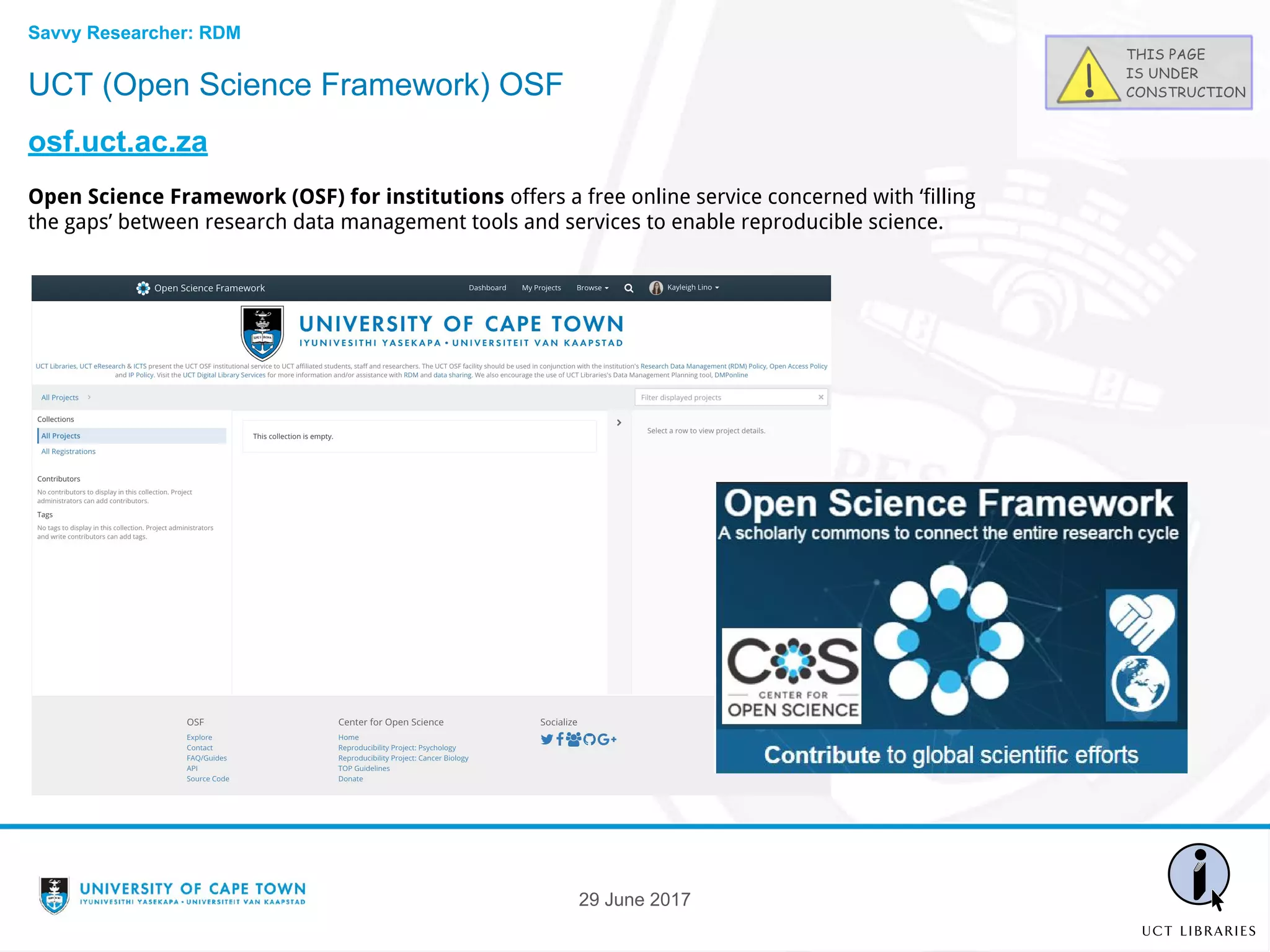 UCT (Open Science Framework) OSF
osf.uct.ac.za
Open Science Framework (OSF) for institutions offers a free online service concerned with ‘filling
the gaps’ between research data management tools and services to enable reproducible science.
29 June 2017
Savvy Researcher: RDM
 