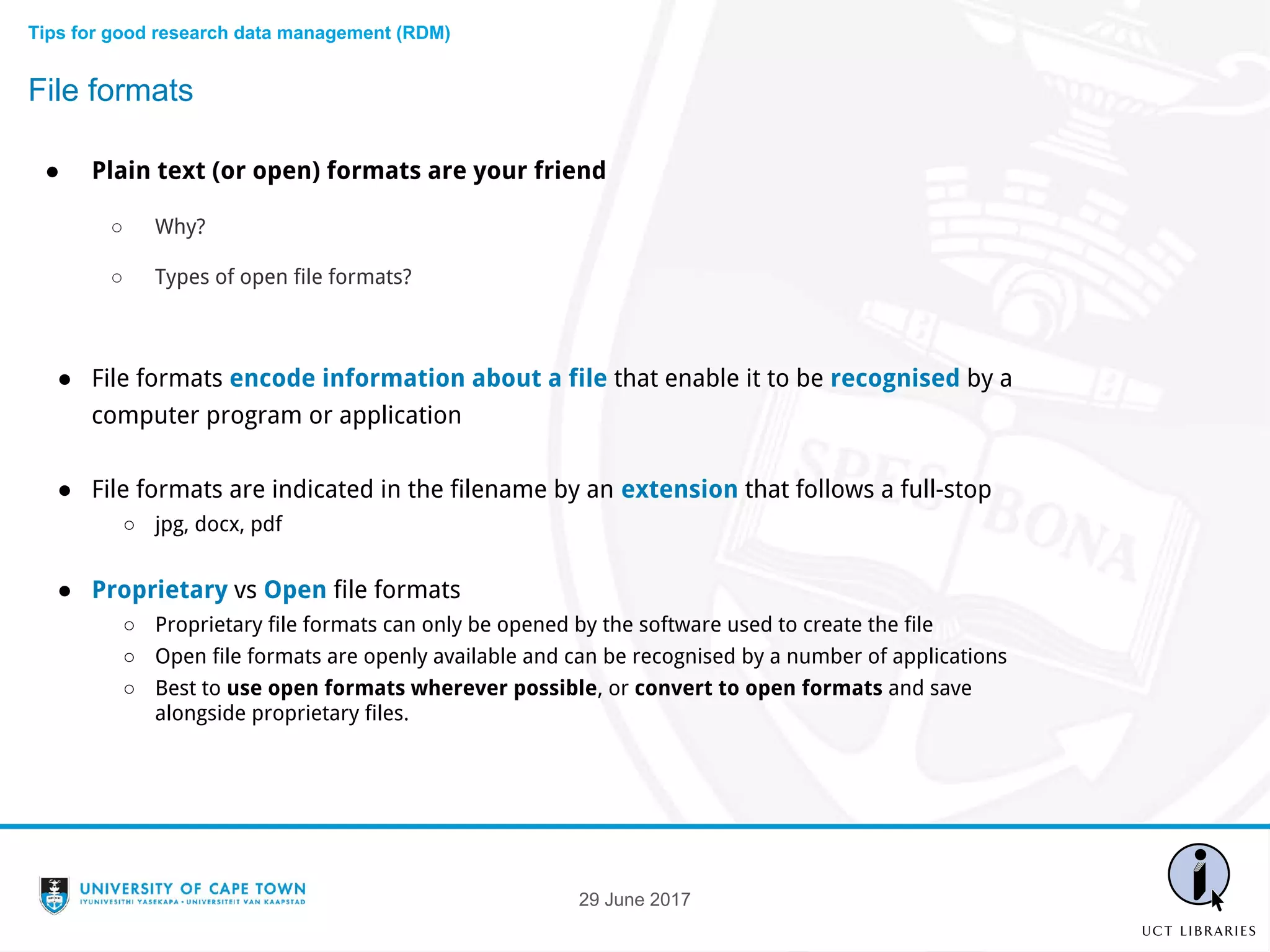 29 June 2017
● Plain text (or open) formats are your friend
○ Why?
○ Types of open file formats?
● File formats encode information about a file that enable it to be recognised by a
computer program or application
● File formats are indicated in the filename by an extension that follows a full-stop
○ jpg, docx, pdf
● Proprietary vs Open file formats
○ Proprietary file formats can only be opened by the software used to create the file
○ Open file formats are openly available and can be recognised by a number of applications
○ Best to use open formats wherever possible, or convert to open formats and save
alongside proprietary files.
File formats
Tips for good research data management (RDM)
 