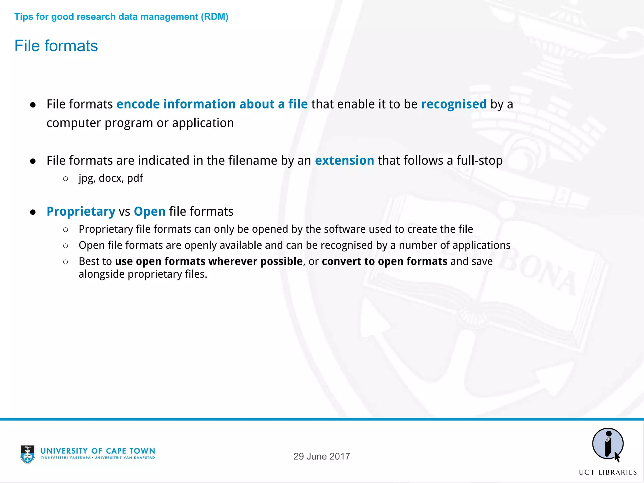 ● File formats encode information about a file that enable it to be recognised by a
computer program or application
● File formats are indicated in the filename by an extension that follows a full-stop
○ jpg, docx, pdf
● Proprietary vs Open file formats
○ Proprietary file formats can only be opened by the software used to create the file
○ Open file formats are openly available and can be recognised by a number of applications
○ Best to use open formats wherever possible, or convert to open formats and save
alongside proprietary files.
File formats
Tips for good research data management (RDM)
29 June 2017
 