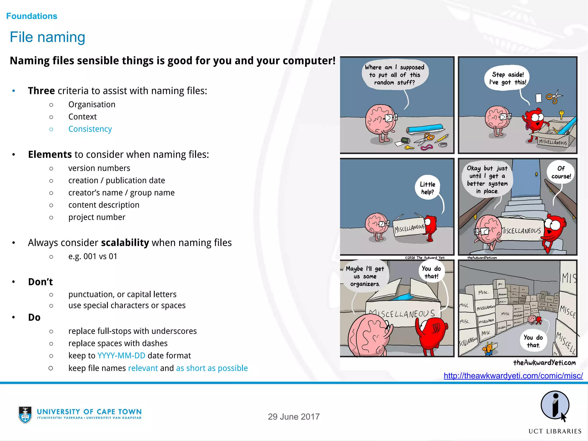 File naming
Naming files sensible things is good for you and your computer!
• Three criteria to assist with naming files:
○ Organisation
○ Context
○ Consistency
• Elements to consider when naming files:
○ version numbers
○ creation / publication date
○ creator’s name / group name
○ content description
○ project number
• Always consider scalability when naming files
○ e.g. 001 vs 01
• Don’t
○ punctuation, or capital letters
○ use special characters or spaces
• Do
○ replace full-stops with underscores
○ replace spaces with dashes
○ keep to YYYY-MM-DD date format
○ keep file names relevant and as short as possible
Foundations
http://theawkwardyeti.com/comic/misc/
29 June 2017
 