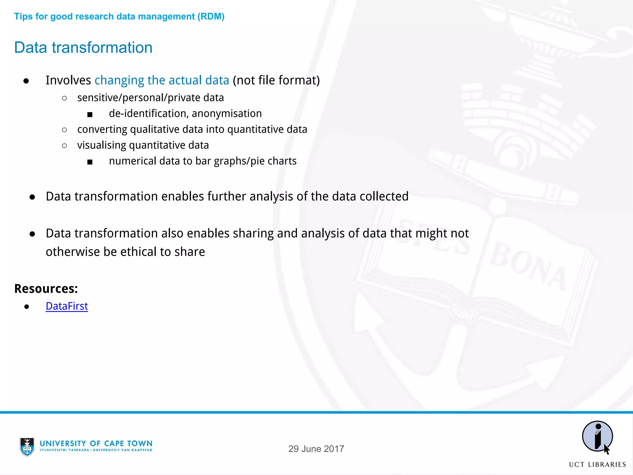 ● Involves changing the actual data (not file format)
○ sensitive/personal/private data
■ de-identification, anonymisation
○ converting qualitative data into quantitative data
○ visualising quantitative data
■ numerical data to bar graphs/pie charts
● Data transformation enables further analysis of the data collected
● Data transformation also enables sharing and analysis of data that might not
otherwise be ethical to share
Resources:
● DataFirst
Data transformation
Tips for good research data management (RDM)
29 June 2017
 