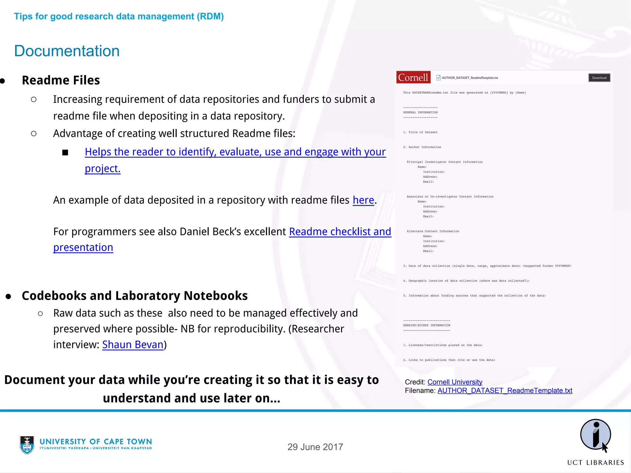 ● Readme Files
○ Increasing requirement of data repositories and funders to submit a
readme file when depositing in a data repository.
○ Advantage of creating well structured Readme files:
■ Helps the reader to identify, evaluate, use and engage with your
project.
An example of data deposited in a repository with readme files here.
For programmers see also Daniel Beck’s excellent Readme checklist and
presentation
● Codebooks and Laboratory Notebooks
○ Raw data such as these also need to be managed effectively and
preserved where possible- NB for reproducibility. (Researcher
interview: Shaun Bevan)
Document your data while you’re creating it so that it is easy to
understand and use later on...
Documentation
Tips for good research data management (RDM)
29 June 2017
Credit: Cornell University
Filename: AUTHOR_DATASET_ReadmeTemplate.txt
 
