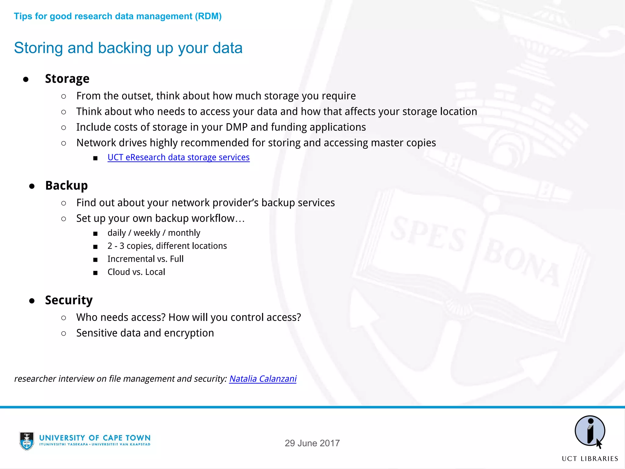 ● Storage
○ From the outset, think about how much storage you require
○ Think about who needs to access your data and how that affects your storage location
○ Include costs of storage in your DMP and funding applications
○ Network drives highly recommended for storing and accessing master copies
■ UCT eResearch data storage services
● Backup
○ Find out about your network provider’s backup services
○ Set up your own backup workflow…
■ daily / weekly / monthly
■ 2 - 3 copies, different locations
■ Incremental vs. Full
■ Cloud vs. Local
● Security
○ Who needs access? How will you control access?
○ Sensitive data and encryption
researcher interview on file management and security: Natalia Calanzani
Storing and backing up your data
Tips for good research data management (RDM)
29 June 2017
 