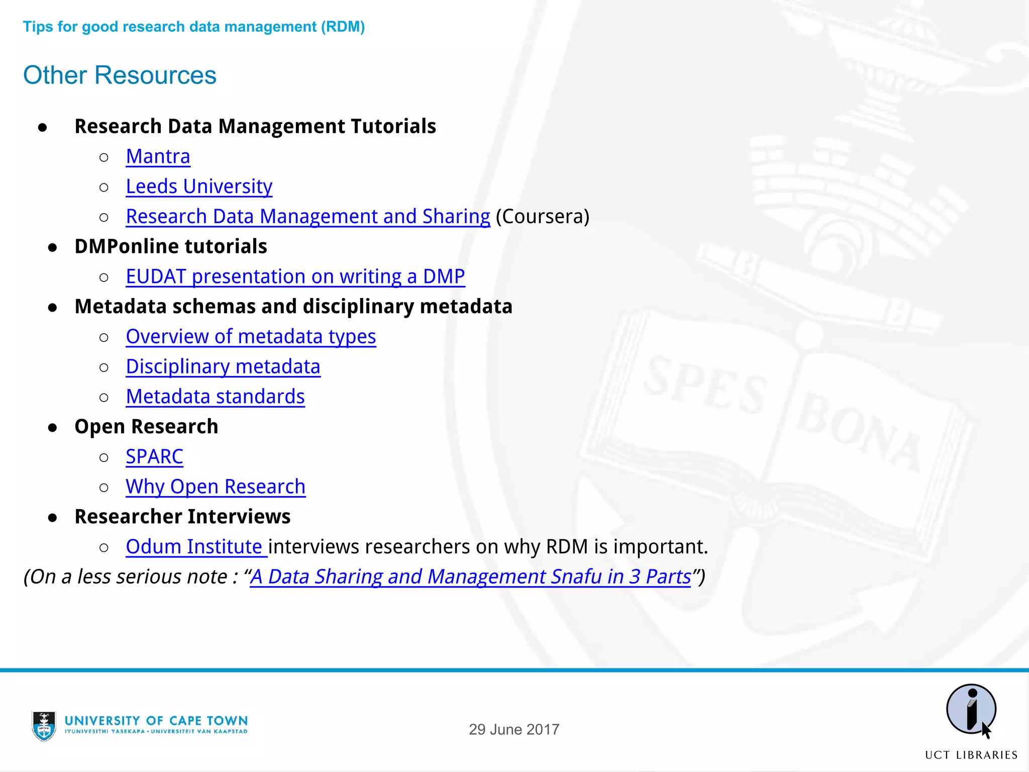 ● Research Data Management Tutorials
○ Mantra
○ Leeds University
○ Research Data Management and Sharing (Coursera)
● DMPonline tutorials
○ EUDAT presentation on writing a DMP
● Metadata schemas and disciplinary metadata
○ Overview of metadata types
○ Disciplinary metadata
○ Metadata standards
● Open Research
○ SPARC
○ Why Open Research
● Researcher Interviews
○ Odum Institute interviews researchers on why RDM is important.
(On a less serious note : “A Data Sharing and Management Snafu in 3 Parts”)
Other Resources
Tips for good research data management (RDM)
29 June 2017
 