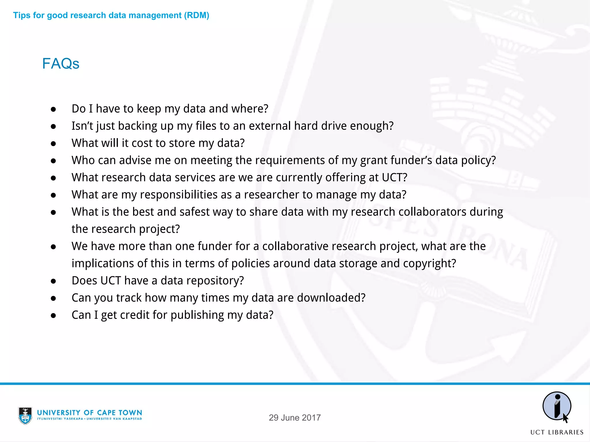 ● Do I have to keep my data and where?
● Isn’t just backing up my files to an external hard drive enough?
● What will it cost to store my data?
● Who can advise me on meeting the requirements of my grant funder’s data policy?
● What research data services are we are currently offering at UCT?
● What are my responsibilities as a researcher to manage my data?
● What is the best and safest way to share data with my research collaborators during
the research project?
● We have more than one funder for a collaborative research project, what are the
implications of this in terms of policies around data storage and copyright?
● Does UCT have a data repository?
● Can you track how many times my data are downloaded?
● Can I get credit for publishing my data?
FAQs
Tips for good research data management (RDM)
29 June 2017
 