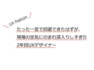 たった⼀一⾔言で回避できたはずが、  
現場の空気にのまれ深⼊入りしすぎた  
2年年⽬目UXデザイナー
UX  Failcon
 