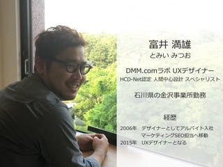 富井  満雄
とみい  みつお
DMM.comラボ  UXデザイナー  
HCD-‐‑‒Net認定  ⼈人間中⼼心設計  スペシャリスト
⽯石川県の⾦金金沢事業所勤務
2006年年 　デザイナーとしてアルバイト⼊入社  
 　 　 　 　  マ...