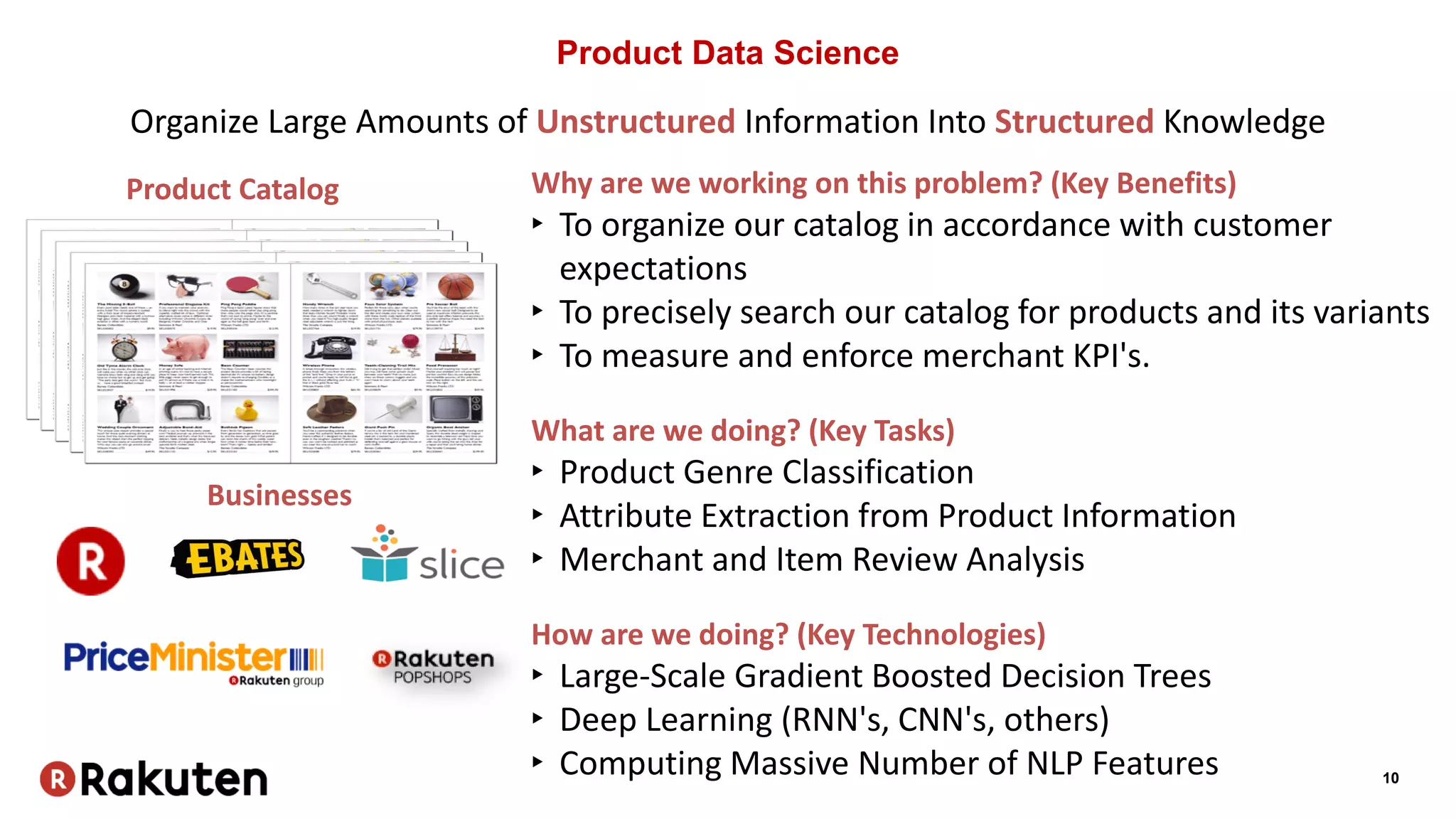 10
Product Data Science
Product Catalog
Organize Large Amounts of Unstructured Information Into Structured Knowledge
Why are we working on this problem? (Key Benefits)
‣ To organize our catalog in accordance with customer
expectations
‣ To precisely search our catalog for products and its variants
‣ To measure and enforce merchant KPI's.
What are we doing? (Key Tasks)
‣ Product Genre Classification
‣ Attribute Extraction from Product Information
‣ Merchant and Item Review Analysis
How are we doing? (Key Technologies)
‣ Large-Scale Gradient Boosted Decision Trees
‣ Deep Learning (RNN's, CNN's, others)
‣ Computing Massive Number of NLP Features
Businesses
 