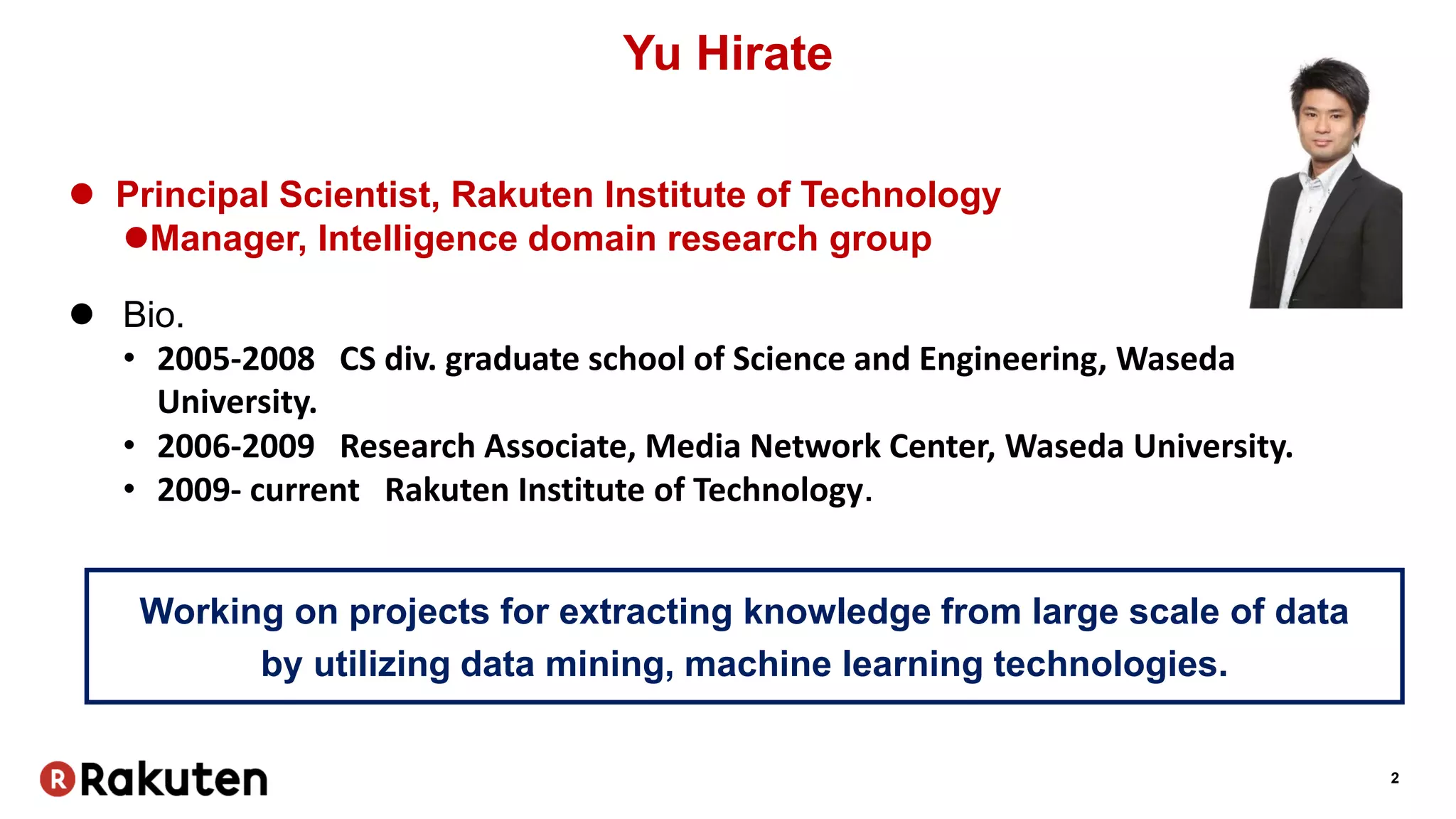 2
Yu Hirate
 Principal Scientist, Rakuten Institute of Technology
Manager, Intelligence domain research group
 Bio.
• 2005-2008 CS div. graduate school of Science and Engineering, Waseda
University.
• 2006-2009 Research Associate, Media Network Center, Waseda University.
• 2009- current Rakuten Institute of Technology．
Working on projects for extracting knowledge from large scale of data
by utilizing data mining, machine learning technologies.
 