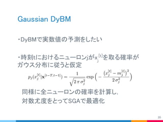 Gaussian DyBM
・DyBMで実数値の予測をしたい
・時刻tにおけるニューロンjがxj
[t]
を取る確率が
ガウス分布に従うと仮定
　同様に全ニューロンの確率を計算し，
　対数尤度をとってSGAで最適化
20
 