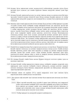 9
2.4.4. Активыг бүтэц өөрчлөгдсөн активт шилжүүлэхтэй холбоотойгоор одоогийн үүссэн болон
ирээдүйд үүсэх алдагдал, үнэ цэнийн бууралтыг банкны санхүүгийн тайланд тухай бүрт
тусгана.
2.4.5. Активын бүтцийг өөрчилсний үр дүнд тус активт тавигдах нөхцөл нь шинээр олгож буй ижил
эрсдэлийн төлөвтэй активын нөхцөлтэй ижил бөгөөд активын бүтцийн өөрчлөлт нь төлбөр
хариуцагчийн санхүүгийн хүндрэлээс шалтгаалаагүй бол уг активыг бүтэц өөрчлөгдсөн активт
тооцохгүй.
2.4.6. Банкнаас хэрэглээний зориулалттай олгосон активаас бусад активын төлбөр хариуцагч хуулийн
этгээдийн зээлжих болон төлбөрийн чадвар найдвартай боловч үйл ажиллагаа эрхэлж буй
салбар эсвэл өөрийн дотоод онцлогоос шалтгаалж түр хугацааны санхүүгийн хүндрэл учирсан
ч төлбөр хариуцагчаас тухайн хугацаанд багтаан хэвийн үйл ажиллагаа эрхэлж, активын
үндсэн, хүүгийн болон бусад төлбөрийг анхны гэрээнд заасан нөхцөлөөр бүрэн хэмжээгээр
эргэн төлөх чадвартайг өөрийн дотоод аргачлал, үнэлгээгээр тогтоож, баталгаажуулсан
тохиолдолд активын эргэн төлөх хугацааг сунгахгүйгээр активын гэрээний эргэн төлөгдөх
нөхцөлд 12 сараас дээшгүй хугацаагаар өөрчлөлт оруулсан активыг бүтэц өөрчлөгдсөн активт
тооцохгүй байж болно. Энэ хугацаанд төлбөр хариуцагчийн санхүүгийн байдал сайжрахгүй,
эргэн төлөлтийн хоцролт үүссэн тохиолдолд гэрээний нөхцөлд өөрчлөлт оруулсан хугацаанаас
эхлэн бүтэц өөрчлөгдсөн активт тооцож холбогдох ангилал, эрсдэлийн санг энэ журамд заасан
бүтэц өөрчлөгдсөн активтай холбоотой заалтын хүрээнд хийж гүйцэтгэнэ.
2.4.7. Хэвийн болон чанаргүй активыг бүтэц өөрчлөгдсөн ангилалд тогтоож болно. Чанаргүй активын
бүтцийг өөрчлөх тохиолдолд тус активыг чанаргүй ангилалд хэвээр үлдээнэ. Хэвийн активын
бүтцийг өөрчлөхөд, активт тавих шинэ нөхцлөөс үл хамаарч тус активыг чанаргүй активын
нөхцлийг хангаж буй эсэхийг үнэлнэ. Хэрэв активын бүтцийг өөрчлөхөөс өмнө буюу
хөнгөлөлттэй нөхцөл тавихаас өмнө уг актив нь чанаргүй ангилалд шилжихээр байгаа бол
бүтэц өөрчлөгдсөн активыг чанаргүй ангилалд ангилна.
2.4.8. Нэг активын бүтцийг хэвийн болон ангилал буурсан хэсгүүдэд хэсэгчлэн хувааж, тусад нь
ангилахыг хориглоно.
2.4.9. Активын бүтцийг төлбөр хариуцагчид учирсан санхүү, төлбөрийн чадварын хүндрэлийг нуун
дарагдуулах, эргэн төлөгдөх төлбөрийн хэмжээг хойшлуулах, активын ангиллыг чанаргүй
ангилалд шилжүүлэх болон банкнаас шаардлагатай эрсдэлийн сан байгуулахаас зайлсхийх
зорилгоор өөрчлөхийг хориглоно.
2.4.10. Банкнаас зөвхөн энэ журмын 2.9.1-д заасан шаардлагыг нэгэн зэрэг хангасан бүтэц
өөрчлөгдсөн активт хэвийн ангилал тогтоож болно.
2.4.11. Дор дурдсан хоёр нөхцлийг зэрэг хангасан активыг бүтэц өөрчлөгдсөн ангиллаас хасч болно.
Үүнд:
2.4.11.1. Шинэ гэрээний нөхцлийн дагуу сүүлийн 6 сарын турш (тайлагнах доод шаардлага)
төлбөл зохих активын төлбөрийг эргэн төлөлтийн хуваарийн дагуу бүрэн төлж байсан.
Бүтэц өөрчлөх үед активын хэвийн эсвэл чанаргүй эцсийн ангилалд байгаагаас үл
хамаарч эргэн төлөлтийн хоног тооцох хугацааг активын бүтцийг өөрчилснөөс хойш
төлөгдөх анхны эргэн төлөлтөөс эхлэн тооцно.
2.4.11.2. Төлбөр хариуцагч нь санхүүгийн хүндрэлээ шийдвэрлэсэн.
 