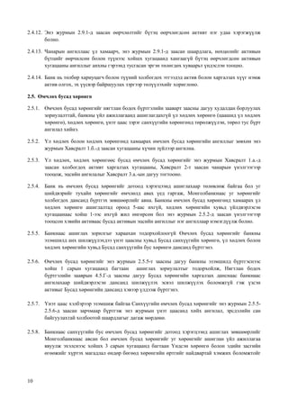 10
2.4.12. Энэ журмын 2.9.1-д заасан өөрчлөлтийг бүтэц өөрчлөгдсөн активт нэг удаа хэрэгжүүлж
болно.
2.4.13. Чанарын ангиллаас үл хамаарч, энэ журмын 2.9.1-д заасан шаардлага, нөхцөлийг активын
бүтцийг өөрчилсөн болон түүнээс хойшх хугацаанд хангаагүй бүтэц өөрчлөгдсөн активын
хугацааны ангиллыг анхны гэрээнд тусгасан эргэн төлөгдөх хуваарьт үндэслэн тооцно.
2.4.14. Банк нь төлбөр хариуцагч болон түүний холбогдох этгээдэд актив болон харгалзах хүүг нэмж
актив олгох, эх үүсвэр байршуулах зэргээр төлүүлэхийг хориглоно.
2.5. Өмчлөх бусад хөрөнгө
2.5.1. Өмчлөх бусад хөрөнгийг нягтлан бодох бүртгэлийн зааварт заасны дагуу худалдан борлуулах
зориулалттай, банкны үйл ажиллагаанд ашиглагдахгүй үл хөдлөх хөрөнгө (цаашид үл хөдлөх
хөрөнгө), хөдлөх хөрөнгө, үнэт цаас зэрэг санхүүгийн хөрөнгөнд төрөлжүүлэн, төрөл тус бүрт
ангилал хийнэ.
2.5.2. Үл хөдлөх болон хөдлөх хөрөнгөнд хамаарах өмчлөх бусад хөрөнгийн ангиллыг зөвхөн энэ
журмын Хавсралт 1.б.-д заасан хугацааны хүчин зүйлээр ангилна.
2.5.3. Үл хөдлөх, хөдлөх хөрөнгөөс бусад өмчлөх бусад хөрөнгийг энэ журмын Хавсралт 1.а.-д
заасан холбогдох активт харгалзах хугацааны, Хавсралт 2-т заасан чанарын үнэлгээгээр
тооцож, эцсийн ангилалыг Хавсралт 3.а.-ын дагуу тогтооно.
2.5.4. Банк нь өмчлөх бусад хөрөнгийг дотоод хэрэгцээнд ашиглахаар төлөвлөж байгаа бол уг
шийдвэрийг тухайн хөрөнгийг өмчлөлд авах үед гаргаж, Монголбанкнаас уг хөрөнгийг
холбогдох дансанд бүртгэх зөвшөөрлийг авна. Банкны өмчлөх бусад хөрөнгөнд хамаарах үл
хөдлөх хөрөнгө ашиглалтад ороод 5-аас ихгүй, хөдлөх хөрөнгийн хувьд үйлдвэрлэсэн
хугацаанаас хойш 1-ээс ихгүй жил өнгөрсөн бол энэ журмын 2.5.2-д заасан үнэлгээгээр
тооцсон хэвийн активаас бусад активын эцсийн ангиллыг нэг ангиллаар нэмэгдүүлж болно.
2.5.5. Банкнаас ашиглах зорилгыг хараахан тодорхойлоогүй Өмчлөх бусад хөрөнгийг банкны
эзэмшилд анх шилжүүлэхдээ үнэт цаасны хувьд Бусад санхүүгийн хөрөнгө, үл хөдлөх болон
хөдлөх хөрөнгийн хувьд Бусад санхүүгийн бус хөрөнгө дансанд бүртгэнэ.
2.5.6. Өмчлөх бусад хөрөнгийг энэ журмын 2.5.5-т заасны дагуу банкны эзэмшилд бүртгэснээс
хойш 1 сарын хугацаанд багтаан ашиглах зориулалтыг тодорхойлж, Нягтлан бодох
бүртгэлийн зааврын 4.5.Г-д заасны дагуу Бусад хөрөнгийн харгалзах данснаас банкнаас
ангилахаар шийдвэрлэсэн дансанд шилжүүлэх эсвэл шилжүүлэх боломжгүй гэж үзсэн
активыг Бусад хөрөнгийн дансанд хэвээр үлдээж бүртгэнэ.
2.5.7. Үнэт цаас хэлбэрээр эзэмшиж байгаа Санхүүгийн өмчлөх бусад хөрөнгийг энэ журмын 2.5.5-
2.5.6-д заасан зарчмаар бүртгэж энэ журмын үнэт цаасанд хийх ангилал, эрсдэлийн сан
байгуулахтай холбоотой шаардлагыг дагаж мөрдөнө.
2.5.8. Банкнаас санхүүгийн бус өмчлөх бусад хөрөнгийг дотоод хэрэгцээнд ашиглах зөвшөөрлийг
Монголбанкнаас авсан бол өмчлөх бусад хөрөнгийг уг хөрөнгийг ашиглан үйл ажиллагаа
явуулж эхэлснээс хойшх 3 сарын хугацаанд багтаан Үндсэн хөрөнгө болон эдийн засгийн
өгөөжийг хүртэх магадлал өндөр бөгөөд хөрөнгийн өртгийг найдвартай хэмжих боломжтойг
 