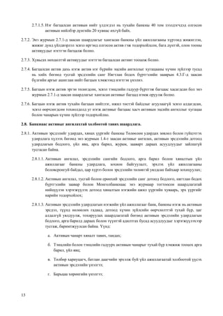 13
2.7.1.5. Нэг багцалсан активын нийт үлдэгдэл нь тухайн банкны 40 том зээлдэгчдэд олгосон
активын нийлбэр дүнгийн 20 хувиас ихгүй байх.
2.7.2. Энэ журмын 2.7.1-д заасан шаардлагыг хангасан банкны үйл ажиллагааны хүрээнд жижиглэн,
жижиг дунд үйлдвэрлэл эсвэл иргэнд олгосон актив гэж тодорхойлсон, бага дүнтэй, олон тооны
активуудыг нэгтгэн багцалж болно.
2.7.3. Хувьсах нөхцөлтэй активуудыг нэгтгэн багцалсан активт тооцож болно.
2.7.4. Багцалсан актив дахь нэгж актив нэг бүрийн эцсийн ангиллыг хугацааны хүчин зүйлээр тусад
нь хийх бөгөөд тусгай эрсдэлийн санг Нягтлан бодох бүртгэлийн зааврын 4.3.Г-д заасан
бүлгийн аргыг ашиглан нийт багцын хэмжээнд нэгтгэн үнэлнэ.
2.7.5. Багцын нэгж актив эргэн төлөгдсөн, эсвэл тэнцлийн гадуур бүртгэж багцаас хасагдсан бол энэ
журмын 2.7.1-д заасан шаардлагыг хангасан активыг багцад нэмж оруулж болно.
2.7.6. Багцын нэгж актив тухайн багцын нийтлэг, ижил төстэй байдлыг агуулаагүй эсвэл алдагдсан,
эсвэл өөрчлөгдсөн тохиолдолд уг нэгж активыг багцаас хасч активын эцсийн ангиллыг хугацаа
болон чанарын хүчин зүйлээр тодорхойлно.
2.8. Банкнаас активыг ангилахтай холбоотой тавих шаардлага.
2.8.1. Активын эрсдэлийг удирдах, хянах үүргийг банкны Төлөөлөн удирдах зөвлөл болон гүйцэтгэх
удирдлага хүлээх бөгөөд энэ журмын 1.4-т заасан активыг ангилах, активын эрсдэлийн дотоод
удирдлагын бодлого, үйл явц, арга барил, журам, зааварт дараах асуудлуудыг зайлшгүй
тусгасан байна.
2.8.1.1. Активын ангилал, эрсдэлийн сангийн бодлого, арга барил болон хяналтын үйл
ажиллагааг банкны удирдлага, зохион байгуулалт, эрхлэх үйл ажиллагааны
боловсронгуй байдал, цар хүрээ болон эрсдэлийн төлөвтэй уялдсан байхаар зохицуулах;
2.8.1.2. Активын ангилал, тусгай болон ерөнхий эрсдэлийн санг дотоод бодлого, нягтлан бодох
бүртгэлийн заавар болон Монголбанкнаас энэ журмаар тогтоосон шаардлагатай
нийцүүлэн хэрэгжүүлэх дотоод хяналтын нэгжийн ажил үүргийн хуваарь, эрх үүргийг
нарийн тодорхойлох;
2.8.1.3. Активын эрсдэлийн удирдлагын нэгжийн үйл ажиллагааг банк, банкны нэгж нь активын
эрсдэл, түүнд нөлөөлөх гадаад, дотоод хүчин зүйлсийн өөрчлөлттэй тухай бүр, цаг
алдалгүй уялдуулж, тохируулах шаардлагатай бөгөөд активын эрсдэлийн удирдлагын
бодлого, арга барилд дараах болон түүнтэй адилтгах бусад асуудлуудыг хэрэгжүүлэхээр
тусгаж, баримтжуулсан байна. Үүнд:
а. Активын чанарт хяналт тавих, тандах;
б. Тэнцлийн болон тэнцлийн гадуурх активын чанарыг тухай бүр хэмжиж тооцох арга
барил, үйл явц;
в. Төлбөр хариуцагч, батлан даагчийн эрхэлж буй үйл ажиллагаатай холбоотой үүсэх
активын эрсдэлийн үнэлгээ;
г. Барьцаа хөрөнгийн үнэлгээ;
 