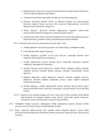 14
д. Чанар муудсан эсвэл эргэн төлөгдөх боломж багассан активын ангилал бууруулах,
тэнцлээс гаргахад баримтлах арга барил;
е. Активын ангилал болон эрсдэлийн сангийн үнэлгээг баталгаажуулах;
ж. Активын эрсдэлийн сангийн хэмжээ нь банкинд активын үйл ажиллагаанаас
бодитоор илэрсэн болон хүлээгдэж буй алдагдлыг барагдуулахад хангалттай
байхаар тооцох аргачлалыг нэвтрүүлэх;
з. Чанар муудсан, эрсдэлтэй активыг барагдуулах, үүргийн гүйцэтгэлийг
хангуулахтай холбоотой зохицуулалт, албадлагын арга хэмжээ;
и. Активын эрсдэлийг тооцох статистик загварчлал болон бусад арга барилын үр дүнг
буцаан шалгадаг, үр нөлөөг тооцох, баталгаажуулах аргачлалтай байх.
2.8.1.4. Активын эргэн төлөлтөд нөлөөлж болох хүчин зүйлс. Үүнд:
а. Төлбөр хариуцагч эсвэл баталгаа гаргагч этгээдийн санхүү, төлбөрийн чадвар;
б. Гэрээний нөхцөлийг зөрчих магадлал;
в. Төлбөр хариуцагч (хуулийн этгээд) татан буугдах, дампуурах боломж эсвэл
удирдлага, бүтэц өөрчлөгдөх нөхцөлүүд;
г. Төлбөр хариуцагчид олгосон активын бүтэц, нөхцөлийг өөрчлөхөд тавигдах
шаардлага, зөвшөөрөгдөх нөхцөлүүд;
д. Активыг багцлан үнэлж байгаа бол тухайн багцад хамаарах активын төрлийн
чанаргүй ангилалд шилжиж байсан хандлага, шилжилт хөдөлгөөнийг тооцох
аргачлал;
е. Барьцаа хөрөнгийн талаар баримтлах бодлого, активын чанарын үнэлгээг
өөрчлөхөд нөлөөлөх барьцаа хөрөнгийн үнэлгээ, төрөл, хөрвөх чадвартай
холбоотой нөхцөлүүд;
ж. Төлбөр хариуцагч, төлбөр хариуцагчийн батлан даагчаас гэрээнд заасан үүргээ
биелүүлэхгүй байх бусад тохиолдол, нөхцөлүүд, тэдгээрт банкны зүгээс авах арга
хэмжээ.
2.8.1.5. Банкны зүгээс активын чанарыг үнэлэхдээ тоон үнэлгээ болон активыг үнэлж байгаа
мэргэжилтний ур чадварын хүрээнд өгсөн үнэлэлт дүгнэлтийг хэрхэн хослуулах,
хязгаарлалт тогтоох нөхцөлүүдийг тодорхой тусгасан байна.
2.8.2. Төлбөрийн чадвар алдагдсан, дампуурсан төлбөр хариуцагчид олгосон активын эцсийн
ангиллыг эргэлзээтэй ангиллаас дээшгүй байхаар тогтооно.
2.8.3. Хууль хяналтын байгууллагаар гэмт хэргийн шинж чанартай үйлдлээс үүссэн байж
болзошгүй шалтгаанаар шалгагдаж байгаа активын хугацааны эцсийн ангиллыг муу ангилалд
тогтооно.
 