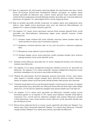 16
3.1.5. Банк нь удирдлагын үйл ажиллагааны зорилгоор өөрийн үйл ажиллагааны цар хүрээ, онцлог
болон бүтээгдэхүүн үйлчилгээний боловсронгуй байдалд тулгуурлан энэ журамд заасан
активын эрсдэлийн сан байгуулах хувь, хэмжээг тооцох аргачлал болон эрсдэлийн сантай
холбоотой бусад шаардлагаас ялгаатай байдлаар активын эрсдэлийн санг дотооддоо байгуулах
аргачлалыг энэ журмын 1.4-т заасан баримт бичигт тусгаж, мөрдүүлж болно.
3.1.6. Банк нь активын эрсдэлийн сангийн тооцооллыг энэ журамд заасан доод шаардлагын дагуу
хийхээс гадна өөрийн дотоод аргачлалын дагуу үнэн зөв гүйцэтгэж Монголбанкинд энэ
журмын 3.6.1-т заасан хугацаанд тайлагнах үүрэгтэй.
3.1.7. Энэ журмын 1.4-т заасан дотоод аргачлалыг ашиглах болон активын ерөнхий болон тусгай
эрсдэлийн санг Монголбанкинд тайлагнахдаа дараах хүчин зүйлсийг хангасан эсэхийг
баталгаажуулна:
3.1.7.1. Активын чанарт нөлөөлж буй хүчин зүйлсийг сонгохдоо зөвхөн активын төрөл бус
эдийн засгийн утга санаа, үзүүлэх нөлөөлөлд суурилах;
3.1.7.2. Загварчлал, статистик аргачлал зэрэг ил тод, үнэн зөв үнэлгээ, тооцоололд суурилсан
байх;
3.1.7.3. Материаллаг алдаа, өөрчлөлт үзүүлэхээргүй байх;
3.1.7.4. Активын чанарыг үнэлэх дотоод аргачлалд тухайн хугацаанд активын эргэн төлөлтөд
сөргөөр нөлөөлөх голлох хүчин зүйлсийг тусгах.
3.1.8. Банкнаас активт байгуулах эрсдэлийн санг нэг актив, хамааралтай активууд эсвэл багцалсан
активын хувьд байгуулна.
3.1.9. Энэ журмын 2.2.2-д заасан хамааралтай активуудын нийлбэр үлдэгдлээс нэг эрсдэлийн сан
байгуулна. Энэ журмын 2.2.3-д заасан нөхцөлийг хангасан хамааралтай активуудын салгаж
ангилахыг зөвшөөрсөн хэсгээр тусад нь эрсдэлийн сан байгуулна.
3.1.10. “Банкны үйл ажиллагааны зохистой харьцааны шалгуур үзүүлэлтийг тогтоох, түүнд хяналт
тавих журам”-д тэнцлийн гадуурх активаас бусад эрсдэлээр жигнэсэн активыг тооцохдоо
зөвхөн энэ журамд заасан тусгай эрсдэлийн сангаар активаас хорогдуулсан дүнг ашиглана.
3.1.11. Тэнцлийн гадуур бүртгэлтэй хүлээж болзошгүй үүргийг зээлтэй адилтган тооцож, энэ журамд
заасан аргачлалын дагуу эрсдэлийн санг байгуулах бөгөөд Нягтлан бодох бүртгэлийн зааварт
заасан Зээл, зээлтэй адилтгах хөрөнгөнд хамаарах нөөц дансанд нэрийн данс нээж бүртгэнэ.
3.1.12. Энэ журмын 3.1.11-д заасны дагуу эрсдэлийн сан байгуулсан тэнцлийн гадуурх хүлээж
болзошгүй үүргийг нь энэ журмын 2.1.10-т заасны дагуу өөрчилж тэнцлийн дотор бүртгэх
тохиолдолд Зээл, зээлтэй адилтгах хөрөнгөнд хамаарах нөөц дансанд байгуулсан сангийн
хэлбэр өөрчлөгдөж, тэнцэл дотор шилжсэн активт харгалзах тусгай эрсдэлийн сангийн данс
руу шилжүүлж тусгана.
3.1.13. Өмчлөх бусад хөрөнгөнд багтах үл хөдлөх, хөдлөх хөрөнгийн эрсдэлийн санг Хавсралт 3.в-д
заасны дагуу, бусад санхүүгийн хөрөнгийг Хавсралт 3.а-д заасны дагуу байгуулна. Тэнцлийн
гадуурх активыг Хавсралт 3.б-д заасны дагуу ангилж, эрсдэлийн сан байгуулна.
 