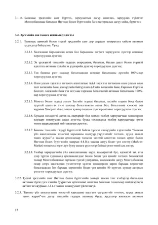 17
3.1.14. Банкнаас эрсдэлийн санг бүртгэх, зориулалтын дагуу ашиглах, зарцуулах гүйлгээг
Монголбанкнаас баталсан Нягтлан бодох бүртгэлийн багц материалын дагуу хийж, бүртгэнэ.
3.2.Эрсдэлийн сан тооцох активын үлдэгдэл
3.2.1. Банкнаас ерөнхий болон тусгай эрсдэлийн санг дор дурдсан тохируулга хийсэн активын
үлдэгдэлд байгуулна. Үүнд:
3.2.1.1. Хадгаламж барьцаалсан актив бол барьцааны төгрөгт хөрвүүлсэн дүнгээр активаас
хорогдуулсан дүнгээс;
3.2.1.2. Эх үүсвэртэй тэнцлийн гадуурх аккредитив, баталгаа, батлан даалт болон түүнтэй
адилтгах активаас тухайн эх үүсвэрийн дүнгээр хорогдуулсан дүнгээс;
3.2.1.3. Төв банкны үнэт цаасаар баталгаажсан активыг баталгааны дүнгийн 100%-иар
хорогдуулсан дүнгээс;
3.2.1.4. Олон улсын зэрэглэл тогтоогч агентлагаас ААА зэрэглэл тогтоосон олон улсын олон
талт хөгжлийн банк, санхүүгийн байгууллага (Азийн хөгжлийн банк, Европын Сэргээн
босголт, хөгжлийн банк гэх мэт)-аас гаргасан баталгаатай активын баталгааны 100%-
иар хорогдуулсан дүнгээс;
3.2.1.5. Монгол болон гадаад улсын Засгийн газраас баталгаа, засгийн газрын бонд болон
түүнтэй адилтгах үнэт цаасаар баталгаажсан актив бол, баталгааны хэмжээг энэ
журмын Хавсралт 4.и-д заасан хувиар тооцсон дүнгээр активыг хорогдуулсан дүнгээс;
3.2.1.6. Хувьсах нөхцөлтэй актив нь овердрафт бол зөвхөн төлбөр хариуцагчаас зөвшөөрсөн
хязгаарт тохируулан авсан дүнгээс; бусад тохиолдолд төлбөр хариуцагчаас эргэн
төлөх шаардлагатай нийт авлагын дүнгээс;
3.2.1.7. Банкны тэнцлийн гадуур бүртгэлтэй байгаа үүсмэл санхүүгийн хэрэгслийн “Банкны
үйл ажиллагааны зохистой харьцааны шалгуур үзүүлэлтийг тогтоох, түүнд хяналт
тавих журам”-д заасан аргачлалаар тооцсон зээлтэй адилтган тооцох өртөг болон
Нягтлан бодох бүртгэлийн зааврын 4.4.В-д заасны дагуу бодит үнэ цэнээр (Mark-to-
Market) тооцоход эерэг дүн буюу авлага үүсгэхээр байгаа үнэлгээний аль ихээр;
3.2.1.8. Төлбөр хариуцагчийн үйл ажиллагаанаас шууд хамааралтай бус, идэвхтэй зах зээл
дээр түргэн хугацаанд арилжаалагддаг болон бодит үнэ цэнийг тогтоох боломжтой
талаар Монголбанкнаас гаргасан тусгай удирдамж, зөвлөмжийн дагуу Монголбанкны
газар дээрх шалгалтын үнэлгээгээр хүлээн зөвшөөрсөн зарим барьцаа хөрөнгөөр
баталгаажсан бол барьцаа хөрөнгийн бодит үнэ цэнийн 80 хүртэлх хувиар активын
үнэлгээг хорогдуулсан дүнгээс.
3.2.2. Тусгай эрсдэлийн санг Нягтлан бодох бүртгэлийн зааварт заасан зээл хэлбэрээр багцалсан
активаас бусад үнэ цэнийн бууралтын аргачлалыг ашиглан банкнаас тооцохоор шийдвэрлэсэн
активт энэ журмын 3.2.1-т заасан зохицуулалт үйлчлэхгүй.
3.2.3. “Банкны үйл ажиллагааны зохистой харьцааны шалгуур үзүүлэлтийг тогтоох, түүнд хяналт
тавих журам”-ын дагуу тэнцлийн гадуурх активаас бусад эрсдэлээр жигнэсэн активын
 