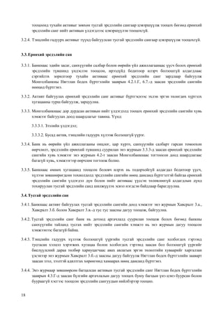 18
тооцоонд тухайн активыг зөвхөн тусгай эрсдэлийн сангаар цэвэршүүлж тооцох бөгөөд ерөнхий
эрсдэлийн санг нийт активын үлдэгдлээс цэвэршүүлэн тооцохгүй.
3.2.4. Тэнцлийн гадуурх активыг түүнд байгуулсан тусгай эрсдэлийн сангаар цэвэршүүлж тооцохгүй.
3.3.Ерөнхий эрсдэлийн сан
3.3.1. Банкнаас эдийн засаг, санхүүгийн салбар болон өөрийн үйл ажиллагаанаас үүсч болох ерөнхий
эрсдэлийн түвшинд үндэслэн тооцсон, ирээдүйд бодитоор илэрч болзошгүй алдагдлаас
сэргийлэх зорилгоор тухайн активаас ерөнхий эрсдэлийн санг зардлаар байгуулж
Монголбанкны Нягтлан бодох бүртгэлийн зааврын 4.2.1.Г, 6.7.-д заасан эрсдэлийн сангийн
нөөцөд бүртгэнэ.
3.3.2. Активт байгуулах ерөнхий эрсдэлийн санг активыг бүртгэснээс эхлэн эргэн төлөгдөх хүртэлх
хугацааны турш байгуулж, зарцуулна.
3.3.3. Монголбанкнаас дор дурдсан активын нийт үлдэгдэлд тооцох ерөнхий эрсдэлийн сангийн хувь
хэмжээг байгуулах доод шаардлагыг тавина. Үүнд:
3.3.3.1. Зээлийн үлдэгдэл;
3.3.3.2. Бусад актив, тэнцлийн гадуурх хүлээж болзошгүй үүрэг.
3.3.4. Банк нь өөрийн үйл ажиллагааны онцлог, цар хүрээ, санхүүгийн салбарт гарсан томоохон
өөрчлөлт, эрсдэлийн ерөнхий түвшинд суурилан энэ журмын 3.3.3-д заасан ерөнхий эрсдэлийн
сангийн хувь хэмжээг энэ журмын 4.2-т заасан Монголбанкнаас тогтоосон доод шаардлагаас
багагүй хувь, хэмжээгээр өөрчлөн тогтоож болно.
3.3.5. Банкнаас өмнөх хугацаанд тооцсон боловч илрэх нь тодорхойгүй алдагдал бодитоор үүсч,
хүлээн зөвшөөрөгдсөн тохиолдолд эрсдэлийн сангийн нөөц дансанд бүртгэлтэй байгаа ерөнхий
эрсдэлийн сангийн үлдэгдэл дүн болон нийт активаас үүссэн төлөвлөөгүй алдагдлын дүнд
тохируулан тусгай эрсдэлийн санд шилжүүлэх эсвэл нэгдсэн байдлаар барагдуулна.
3.4.Тусгай эрсдэлийн сан
3.4.1. Банкнаас активт байгуулах тусгай эрсдэлийн сангийн доод хэмжээг энэ журмын Хавсралт 3.а.,
Хавсралт 3.б. болон Хавсралт 3.в.-д тус тус заасны дагуу тооцож, байгуулна.
3.4.2. Тусгай эрсдэлийн санг банк нь дотоод аргачлалд суурилан тооцож болох бөгөөд банкны
санхүүгийн тайланд тусгах нийт эрсдэлийн сангийн хэмжээ нь энэ журмын дагуу тооцсон
хэмжээнээс багагүй байна.
3.4.3. Тэнцлийн гадуурх хүлээж болзошгүй үүргийн тусгай эрсдэлийн санг холбогдох гэрээнд
тусгасан хэлцэл хэрэгжих хугацаа болон холбогдох гэрээнд заасан бол болзошгүй үүргийг
биелүүлсний дараа төлбөр хариуцагчаас авах авлагын эргэн төлөлтийн хуваарийг харгалзан
үзсэнээр энэ журмын Хавсралт 3.б.-д заасны дагуу байгуулж Нягтлан бодох бүртгэлийн зааварт
заасан зээл, зээлтэй адилтгах хөрөнгөнд хамаарах нөөц дансанд бүртгэнэ.
3.4.4. Энэ журмаар зөвшөөрсөн багцалсан активын тусгай эрсдэлийн санг Нягтлан бодох бүртгэлийн
зааврын 4.3.Г-д заасан бүлгийн аргачлалын дагуу тооцох буюу багцын үнэ цэнэ буурсан болон
буураагүй хэсгээс тооцсон эрсдэлийн сангуудын нийлбэрээр тооцно.
 